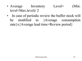 68
• Average Inventory Level= (Min.
level+Max.level)/ 2
• In case of periodic review the buffer stock will
be modified to {Average consumption
rate}x{Average lead time+Review period}
Zubin Poonawalla
 