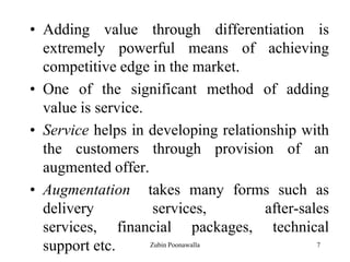 7
• Adding value through differentiation is
extremely powerful means of achieving
competitive edge in the market.
• One of the significant method of adding
value is service.
• Service helps in developing relationship with
the customers through provision of an
augmented offer.
• Augmentation takes many forms such as
delivery services, after-sales
services, financial packages, technical
support etc. Zubin Poonawalla
 
