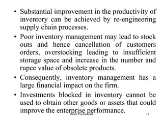 71
• Substantial improvement in the productivity of
inventory can be achieved by re-engineering
supply chain processes.
• Poor inventory management may lead to stock
outs and hence cancellation of customers
orders, overstocking leading to insufficient
storage space and increase in the number and
rupee value of obsolete products.
• Consequently, inventory management has a
large financial impact on the firm.
• Investments blocked in inventory cannot be
used to obtain other goods or assets that could
improve the enterprise performance.Zubin Poonawalla
 