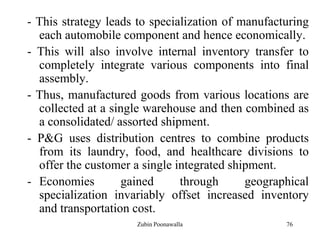 76
- This strategy leads to specialization of manufacturing
each automobile component and hence economically.
- This will also involve internal inventory transfer to
completely integrate various components into final
assembly.
- Thus, manufactured goods from various locations are
collected at a single warehouse and then combined as
a consolidated/ assorted shipment.
- P&G uses distribution centres to combine products
from its laundry, food, and healthcare divisions to
offer the customer a single integrated shipment.
- Economies gained through geographical
specialization invariably offset increased inventory
and transportation cost.
Zubin Poonawalla
 