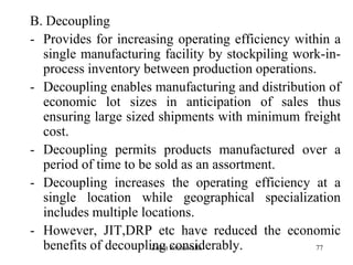 77
B. Decoupling
- Provides for increasing operating efficiency within a
single manufacturing facility by stockpiling work-in-
process inventory between production operations.
- Decoupling enables manufacturing and distribution of
economic lot sizes in anticipation of sales thus
ensuring large sized shipments with minimum freight
cost.
- Decoupling permits products manufactured over a
period of time to be sold as an assortment.
- Decoupling increases the operating efficiency at a
single location while geographical specialization
includes multiple locations.
- However, JIT,DRP etc have reduced the economic
benefits of decoupling considerably.Zubin Poonawalla
 
