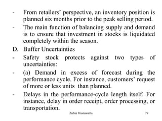79
- From retailers‟ perspective, an inventory position is
planned six months prior to the peak selling period.
- The main function of balancing supply and demand
is to ensure that investment in stocks is liquidated
completely within the season.
D. Buffer Uncertainties
- Safety stock protects against two types of
uncertainties:
- (a) Demand in excess of forecast during the
performance cycle. For instance, customers‟ request
of more or less units than planned.
- Delays in the performance-cycle length itself. For
instance, delay in order receipt, order processing, or
transportation.
Zubin Poonawalla
 