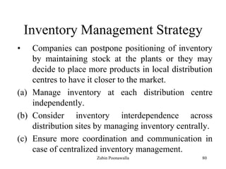 80
Inventory Management Strategy
• Companies can postpone positioning of inventory
by maintaining stock at the plants or they may
decide to place more products in local distribution
centres to have it closer to the market.
(a) Manage inventory at each distribution centre
independently.
(b) Consider inventory interdependence across
distribution sites by managing inventory centrally.
(c) Ensure more coordination and communication in
case of centralized inventory management.
Zubin Poonawalla
 