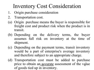 81
Inventory Cost Consideration
1. Origin purchase consideration
2. Transportation cost.
(a) Origin purchase means the buyer is responsible for
freight cost and product risk when the product is in
transit.
(b) Depending on the delivery terms, the buyer
assumes full risk on inventory at the time of
shipment.
(c) Depending on the payment terms, transit inventory
would be a part of enterprise's average inventory
and therefore subject to an appropriate charge.
(d) Transportation cost must be added to purchase
price to obtain an accurate assessment of the value
of goods tied up in inventory.
Zubin Poonawalla
 