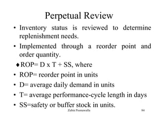 84
Perpetual Review
• Inventory status is reviewed to determine
replenishment needs.
• Implemented through a reorder point and
order quantity.
ROP= D x T + SS, where
• ROP= reorder point in units
• D= average daily demand in units
• T= average performance-cycle length in days
• SS=safety or buffer stock in units.
Zubin Poonawalla
 