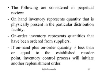85
• The following are considered in perpetual
review:
- On hand inventory represents quantity that is
physically present in the particular distribution
facility.
- On-order inventory represents quantities that
have been ordered from suppliers.
- If on-hand plus on-order quantity is less than
or equal to the established reorder
point, inventory control process will initiate
another replenishment order.
Zubin Poonawalla
 