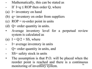 86
- Mathematically, this can be stated as
- If I+q ROP then order Q, where
(a) I= inventory on hand
(b) q= inventory on order from suppliers
(c) ROP = re-order point in units
(d) Q= order quantity in units.
• Average inventory level for a perpetual review
system is calculated as
(a) I = Q/2 + SS, where
- I= average inventory in units
- Q= order quantity in units, and
- SS= safety stock in units
• The assumption is that P.O. will be placed when the
reorder point is reached and there is a continuous
monitoring of inventory system.
Zubin Poonawalla
 