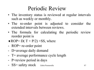 87
Periodic Review
• The inventory status is reviewed at regular intervals
such as weekly or monthly.
• The re-order point is adjusted to consider the
extended intervals between reviews.
• The formula for calculating the periodic review
reorder point is
ROP= D( T + P/2) +SS, where
- ROP= re-order point
- D=average daily demand
- T= average performance cycle length
- P=review period in days
- SS= safety stock Zubin Poonawalla
 