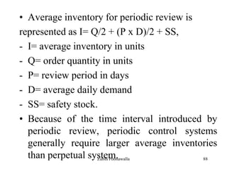 88
• Average inventory for periodic review is
represented as I= Q/2 + (P x D)/2 + SS,
- I= average inventory in units
- Q= order quantity in units
- P= review period in days
- D= average daily demand
- SS= safety stock.
• Because of the time interval introduced by
periodic review, periodic control systems
generally require larger average inventories
than perpetual system.Zubin Poonawalla
 