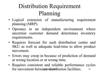 95
Distribution Requirement
Planning
• Logical extension of manufacturing requirement
planning (MRP).
• Operates in an independent environment where
uncertain customer demand determines inventory
requirements.
• Requires forecast for each distribution centre and
SKU as well as adequate lead-time to allow product
movement.
• Errors may creep in because of prediction of demand
at wrong location or at wrong time.
• Requires consistent and reliable performance cycles
for movement between distribution facilities.Zubin Poonawalla
 