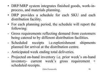98
• DRP/MRP system integrates finished goods, work-in-
process, and materials planning.
• DRP provides a schedule for each SKU and each
distribution facility.
• For each planning period, the schedule will report the
following:
- Gross requirements reflecting demand from customers
being catered to by different distribution facilities.
- Scheduled receipts i.e.replenishment shipments
planned for arrival at the distribution centre.
- Anticipated week ending total deliveries.
- Projected on-hand inventory i.e. prior week‟s on-hand
inventory- current week‟s gross requirement +
scheduled receipts.
Zubin Poonawalla
 