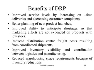 99
Benefits of DRP
• Improved service levels by increasing on –time
deliveries and decreasing customer complaints.
• Better planning of new product launches.
• Improved ability to anticipate shortages so that
marketing efforts are not expended on products with
low stock.
• Reduced distribution centre freight costs resulting
from coordinated shipments.
• Improved inventory visibility and coordination
between logistics and manufacturing.
• Reduced warehousing space requirements because of
inventory reductions.
Zubin Poonawalla
 