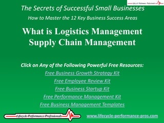 The Secrets of Successful Small Businesses How to Master the 12 Key Business Success Areas What is Logistics Management Supply Chain Management Click on Any of the Following Powerful Free Resources: Free Business Growth Strategy Kit Free Employee Review Kit Free Business Startup Kit Free Performance Management Kit Free Business Management Templates www.lifecycle-performance-pros.com 