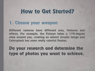 How to Get Started?
1. Choose your weapon
Different cameras have different uses, features and
effects. For example, the Fisheye takes a 170-degree
view around you, creating an almost circular image and
Colorsplash has some really colorful flashes.
Do your research and determine the
type of photos you want to achieve.
 