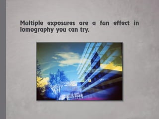 Multiple exposures are a fun effect in
lomography you can try.
 