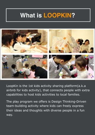 What is LOOPKIN?
LoopKin is the 1st kids activity sharing platform(a.k.a
airbnb for kids activity), that connects people with extra
capabilities to host kids activities to local families.
The play program we offers is Design Thinking-Driven
team-building activity where kids can freely express
their ideas and thoughts with diverse people in a fun
way.
 