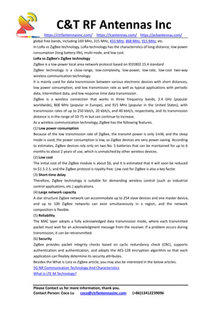 C&T RF Antennas Inc
https://ctrfantennasinc.com/ https://lcantennas.com/ https://pcbantennas.com/
Please Contact us for more information, thank you.
Contact Person: Coco Lu coco@ctrfantennasinc.com (+86)13412239096
global free bands, including 169 MHz, 315 MHz, 433 MHz, 868 MHz, 915 MHz, etc.
In LoRa vs ZigBee technology, LoRa technology has the characteristics of long-distance, low power
consumption (long battery life), multi-node, and low cost.
LoRa vs ZigBee's ZigBee technology
ZigBee is a low-power local area network protocol based on IEEE802.15.4 standard
ZigBee technology is a close-range, low-complexity, low-power, low-rate, low-cost two-way
wireless communication technology.
It is mainly used for data transmission between various electronic devices with short distances,
low power consumption, and low transmission rate as well as typical applications with periodic
data, intermittent data, and low response time data transmission.
ZigBee is a wireless connection that works in three frequency bands, 2.4 GHz (popular
worldwide), 868 MHz (popular in Europe), and 915 MHz (popular in the United States), with
transmission rates of up to 250 kbit/s, 20 kbit/s, and 40 kbit/s, respectively, and its transmission
distance is in the range of 10-75 m but can continue to increase.
As a wireless communication technology, ZigBee has the following features.
(1) Low power consumption
Because of the low transmission rate of ZigBee, the transmit power is only 1mW, and the sleep
mode is used, the power consumption is low, so ZigBee devices are very power-saving. According
to estimates, ZigBee devices rely only on two No. 5 batteries that can be maintained for up to 6
months to about 2 years of use, which is unmatched by other wireless devices.
(2) Low cost
The initial cost of the ZigBee module is about $6, and it is estimated that it will soon be reduced
to $1.5-2.5, and the ZigBee protocol is royalty-free. Low cost for ZigBee is also a key factor.
(3) Short-time delay
Therefore, ZigBee technology is suitable for demanding wireless control (such as industrial
control applications, etc.) applications.
(4) Large network capacity
A star structure Zigbee network can accommodate up to 254 slave devices and one master device,
and up to 100 ZigBee networks can exist simultaneously in a region, and the network
composition is flexible.
(5) Reliability
The MAC layer adopts a fully acknowledged data transmission mode, where each transmitted
packet must wait for an acknowledgment message from the receiver. If a problem occurs during
transmission, it can be retransmitted.
(6) Security
ZigBee provides packet integrity checks based on cyclic redundancy check (CRC), supports
authentication and authentication, and adopts the AES-128 encryption algorithm so that each
application can flexibly determine its security attributes.
Besides the What is Lora vs Zigbee article, you may also be interested in the below articles.
5G NR Communication Technology And Characteristics
What Is LTE-M Technology?
 