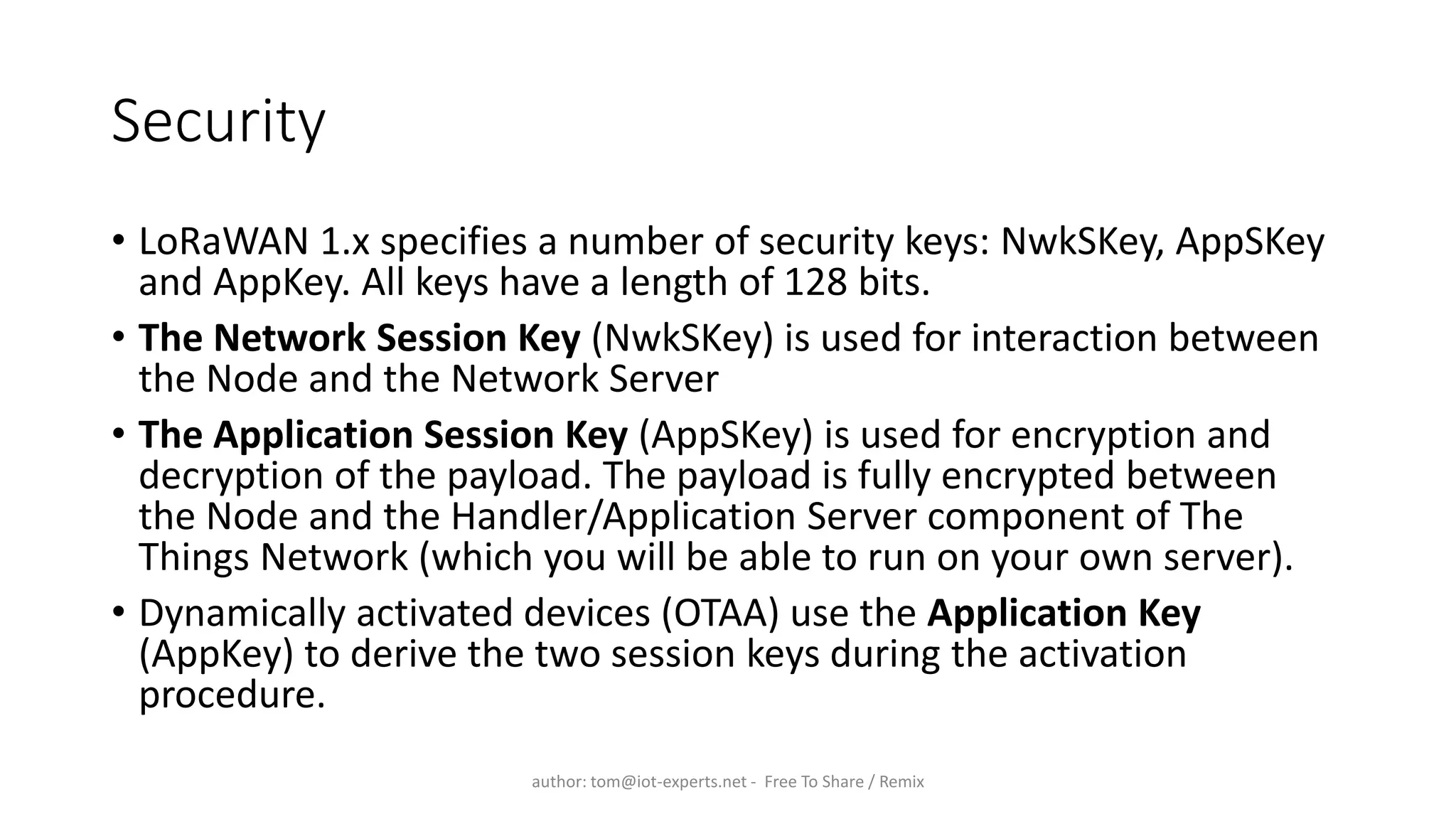 Security
• LoRaWAN 1.x specifies a number of security keys: NwkSKey, AppSKey
and AppKey. All keys have a length of 128 bits.
• The Network Session Key (NwkSKey) is used for interaction between
the Node and the Network Server
• The Application Session Key (AppSKey) is used for encryption and
decryption of the payload. The payload is fully encrypted between
the Node and the Handler/Application Server component of The
Things Network (which you will be able to run on your own server).
• Dynamically activated devices (OTAA) use the Application Key
(AppKey) to derive the two session keys during the activation
procedure.
author: tom@iot-experts.net - Free To Share / Remix
 