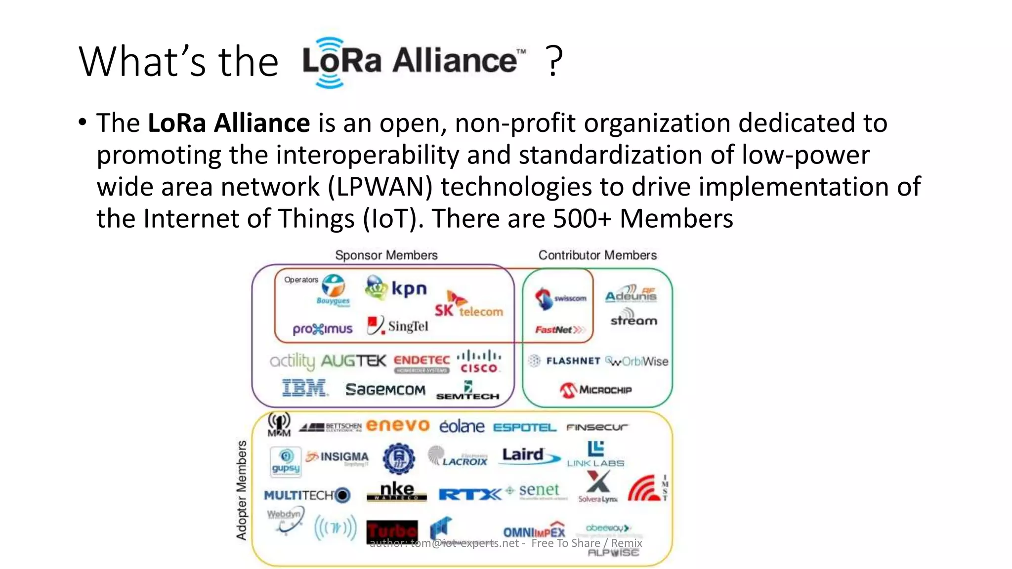 What’s the ?
• The LoRa Alliance is an open, non-profit organization dedicated to
promoting the interoperability and standardization of low-power
wide area network (LPWAN) technologies to drive implementation of
the Internet of Things (IoT). There are 500+ Members
author: tom@iot-experts.net - Free To Share / Remix
 