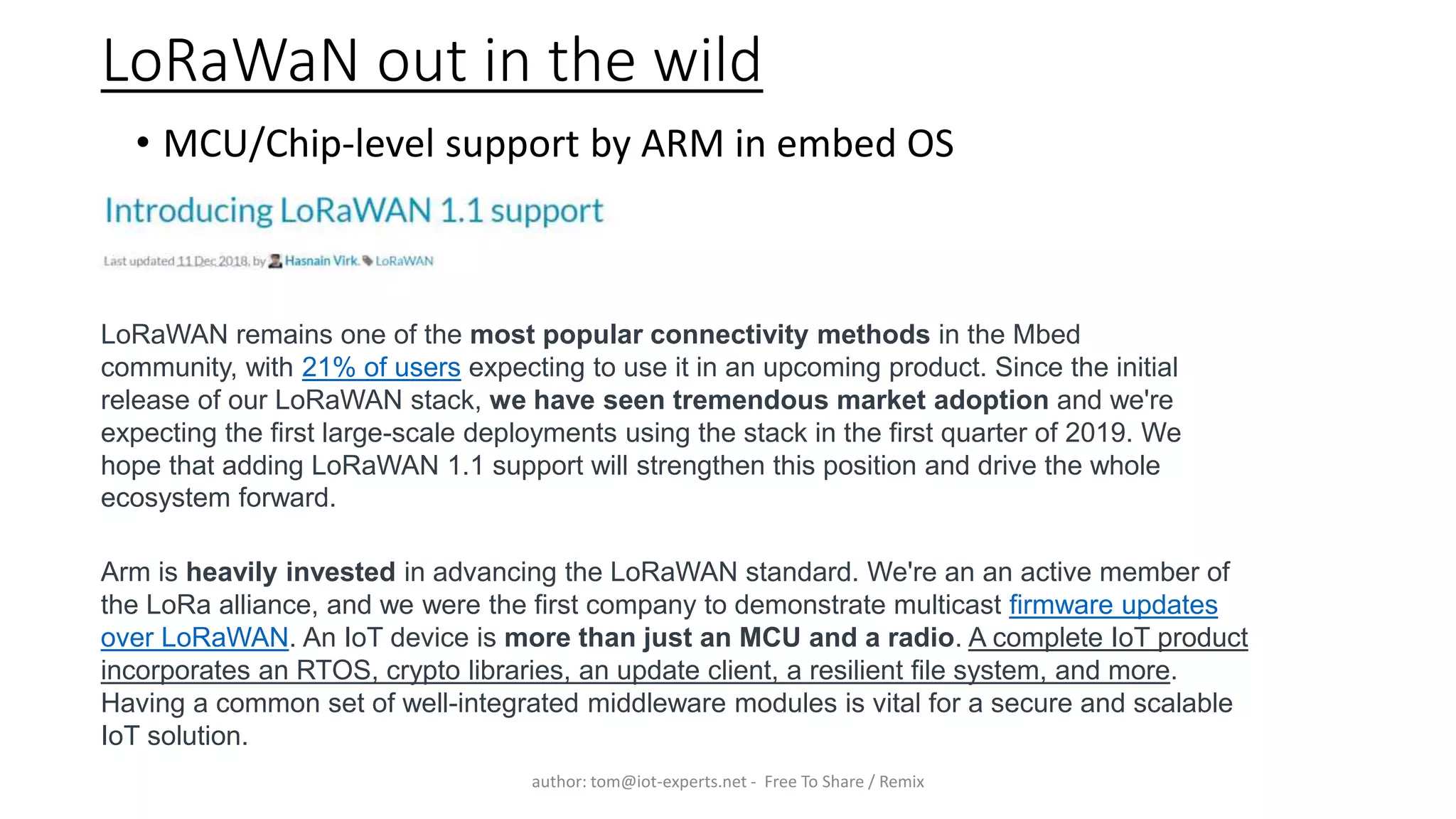 LoRaWaN out in the wild
• MCU/Chip-level support by ARM in embed OS
author: tom@iot-experts.net - Free To Share / Remix
LoRaWAN remains one of the most popular connectivity methods in the Mbed
community, with 21% of users expecting to use it in an upcoming product. Since the initial
release of our LoRaWAN stack, we have seen tremendous market adoption and we're
expecting the first large-scale deployments using the stack in the first quarter of 2019. We
hope that adding LoRaWAN 1.1 support will strengthen this position and drive the whole
ecosystem forward.
Arm is heavily invested in advancing the LoRaWAN standard. We're an an active member of
the LoRa alliance, and we were the first company to demonstrate multicast firmware updates
over LoRaWAN. An IoT device is more than just an MCU and a radio. A complete IoT product
incorporates an RTOS, crypto libraries, an update client, a resilient file system, and more.
Having a common set of well-integrated middleware modules is vital for a secure and scalable
IoT solution.
 