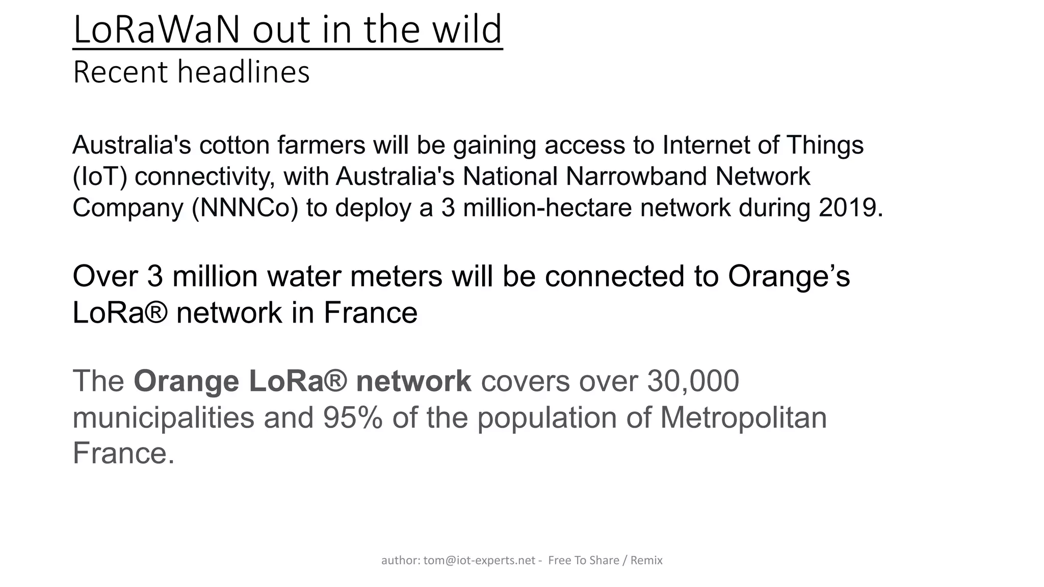 LoRaWaN out in the wild
Recent headlines
author: tom@iot-experts.net - Free To Share / Remix
Australia's cotton farmers will be gaining access to Internet of Things
(IoT) connectivity, with Australia's National Narrowband Network
Company (NNNCo) to deploy a 3 million-hectare network during 2019.
The Orange LoRa® network covers over 30,000
municipalities and 95% of the population of Metropolitan
France.
Over 3 million water meters will be connected to Orange’s
LoRa® network in France
 