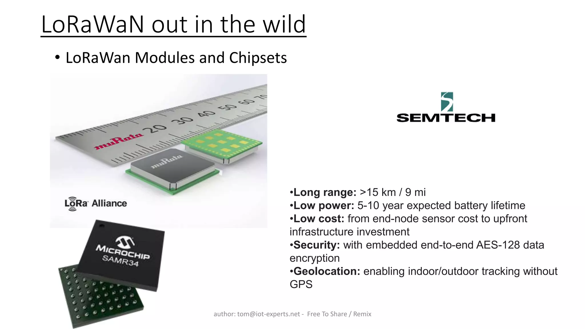 LoRaWaN out in the wild
• LoRaWan Modules and Chipsets
author: tom@iot-experts.net - Free To Share / Remix
•Long range: >15 km / 9 mi
•Low power: 5-10 year expected battery lifetime
•Low cost: from end-node sensor cost to upfront
infrastructure investment
•Security: with embedded end-to-end AES-128 data
encryption
•Geolocation: enabling indoor/outdoor tracking without
GPS
 