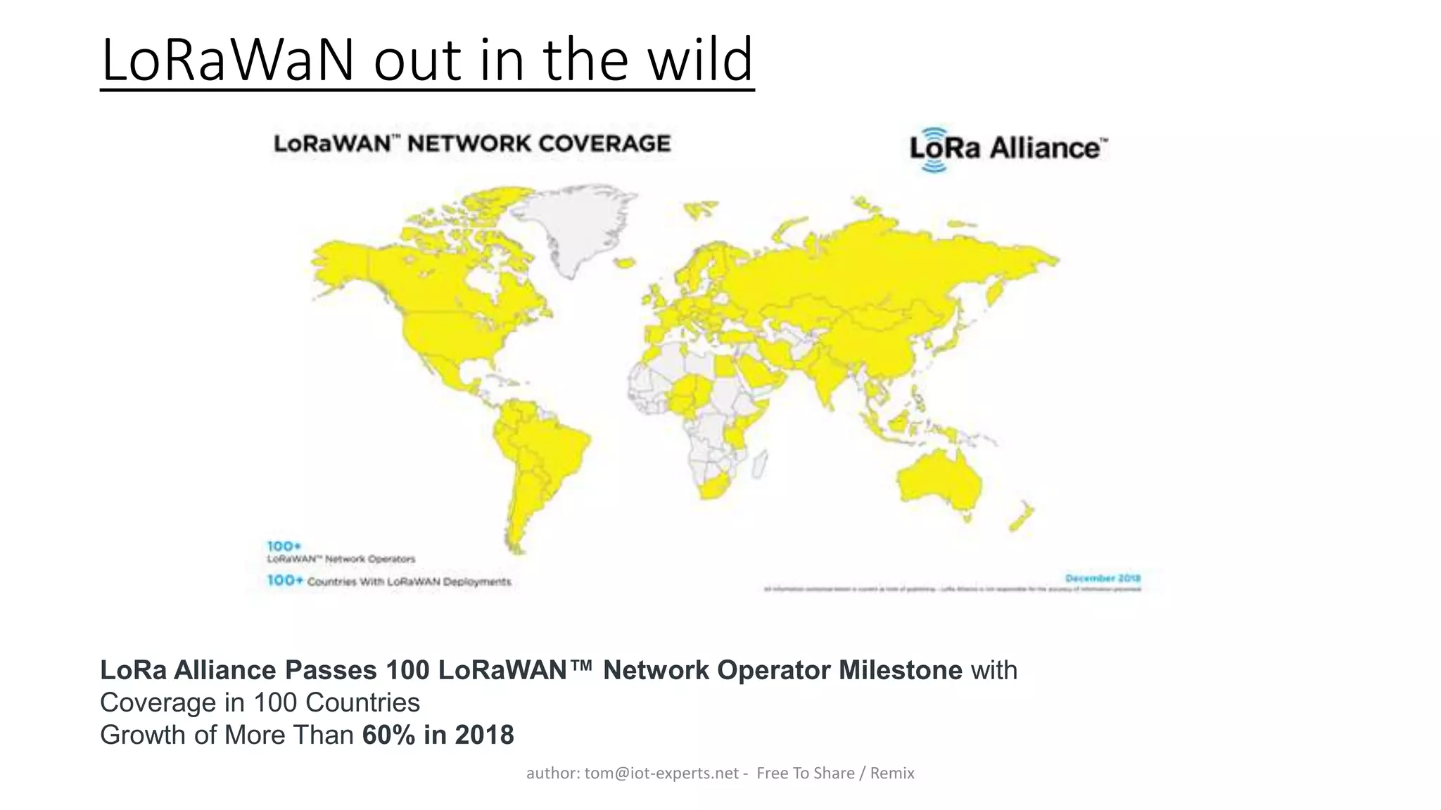 LoRaWaN out in the wild
author: tom@iot-experts.net - Free To Share / Remix
LoRa Alliance Passes 100 LoRaWAN™ Network Operator Milestone with
Coverage in 100 Countries
Growth of More Than 60% in 2018
 
