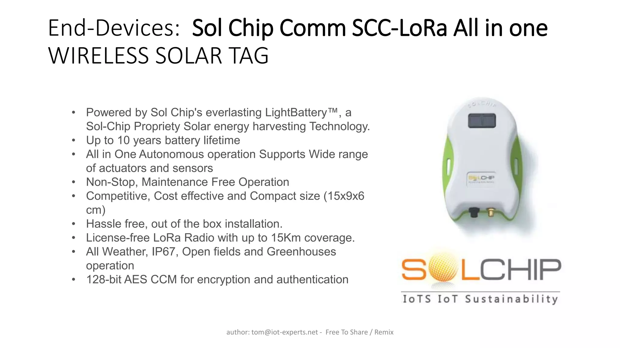 End-Devices: Sol Chip Comm SCC-LoRa All in one
WIRELESS SOLAR TAG
• Powered by Sol Chip's everlasting LightBattery™, a
Sol-Chip Propriety Solar energy harvesting Technology.
• Up to 10 years battery lifetime
• All in One Autonomous operation Supports Wide range
of actuators and sensors
• Non-Stop, Maintenance Free Operation
• Competitive, Cost effective and Compact size (15x9x6
cm)
• Hassle free, out of the box installation.
• License-free LoRa Radio with up to 15Km coverage.
• All Weather, IP67, Open fields and Greenhouses
operation
• 128-bit AES CCM for encryption and authentication
author: tom@iot-experts.net - Free To Share / Remix
 