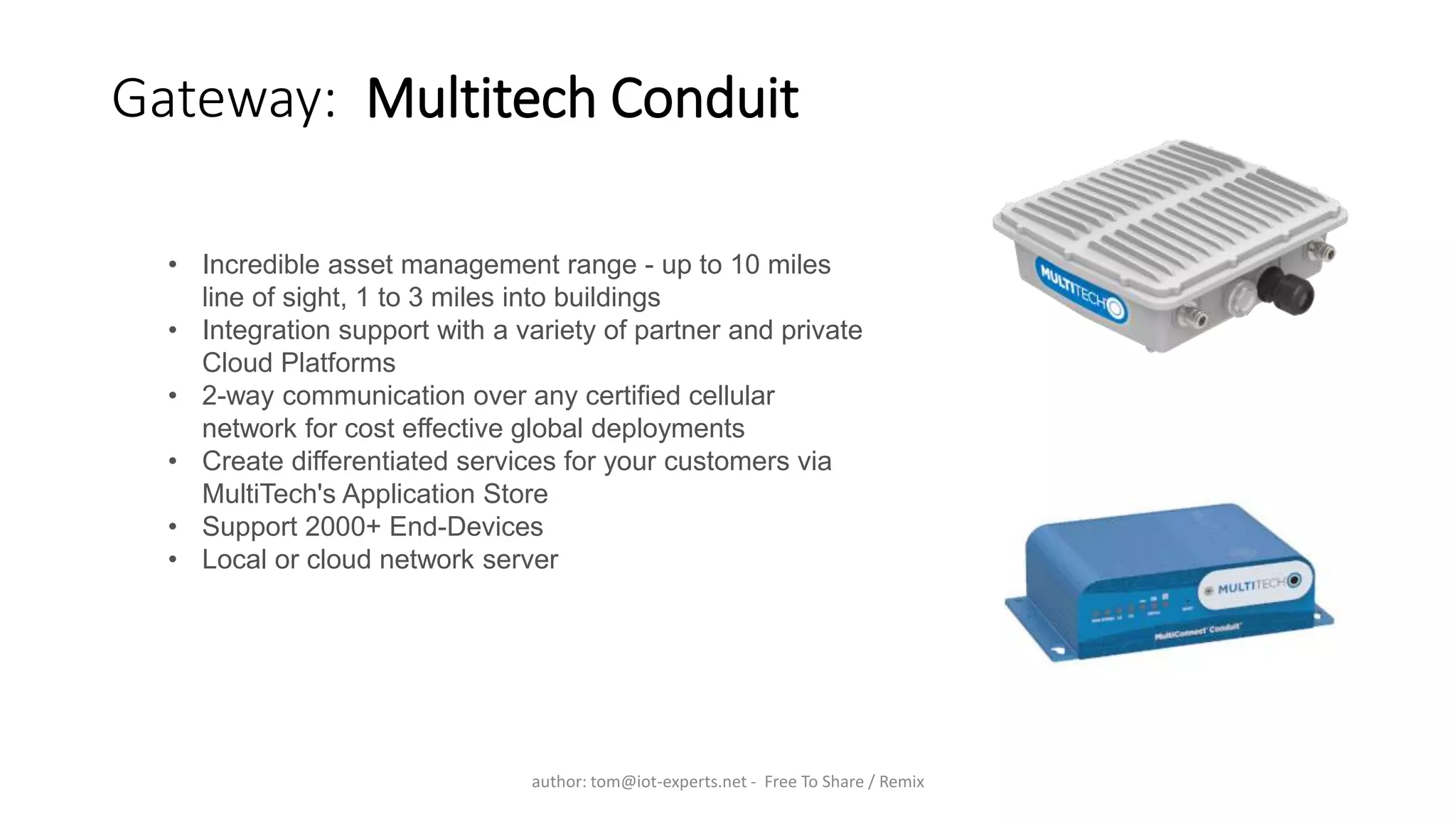 Gateway: Multitech Conduit
• Incredible asset management range - up to 10 miles
line of sight, 1 to 3 miles into buildings
• Integration support with a variety of partner and private
Cloud Platforms
• 2-way communication over any certified cellular
network for cost effective global deployments
• Create differentiated services for your customers via
MultiTech's Application Store
• Support 2000+ End-Devices
• Local or cloud network server
author: tom@iot-experts.net - Free To Share / Remix
 