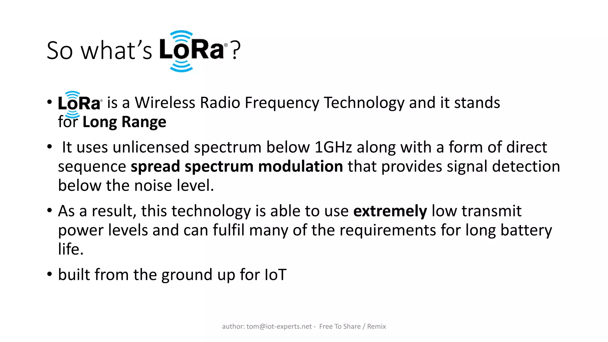 So what’s ?
• is a Wireless Radio Frequency Technology and it stands
for Long Range
• It uses unlicensed spectrum below 1GHz along with a form of direct
sequence spread spectrum modulation that provides signal detection
below the noise level.
• As a result, this technology is able to use extremely low transmit
power levels and can fulfil many of the requirements for long battery
life.
• built from the ground up for IoT
author: tom@iot-experts.net - Free To Share / Remix
 