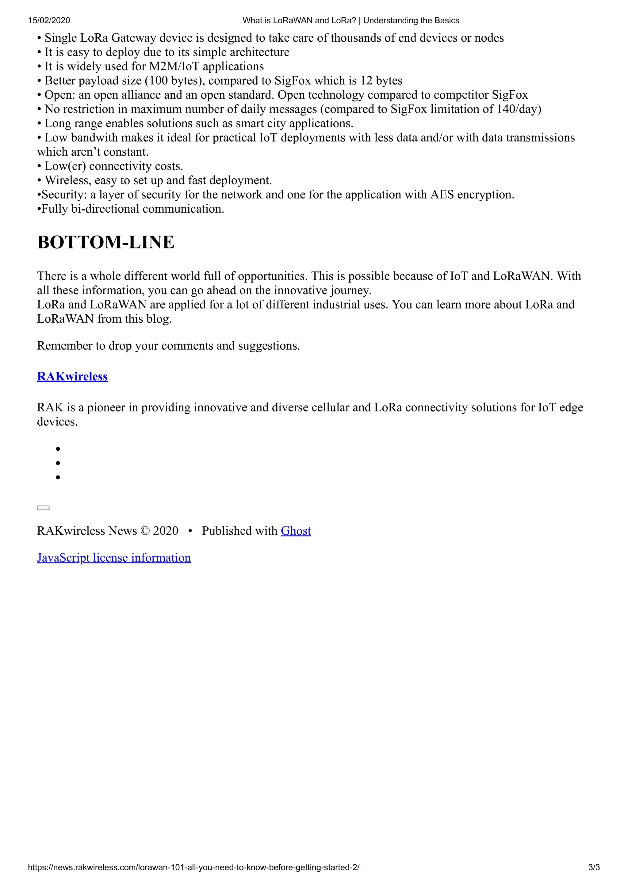 15/02/2020 What is LoRaWAN and LoRa? | Understanding the Basics
https://news.rakwireless.com/lorawan-101-all-you-need-to-know-before-getting-started-2/ 3/3
• Single LoRa Gateway device is designed to take care of thousands of end devices or nodes
• It is easy to deploy due to its simple architecture
• It is widely used for M2M/IoT applications
• Better payload size (100 bytes), compared to SigFox which is 12 bytes
• Open: an open alliance and an open standard. Open technology compared to competitor SigFox
• No restriction in maximum number of daily messages (compared to SigFox limitation of 140/day)
• Long range enables solutions such as smart city applications.
• Low bandwith makes it ideal for practical IoT deployments with less data and/or with data transmissions
which aren’t constant.
• Low(er) connectivity costs.
• Wireless, easy to set up and fast deployment.
•Security: a layer of security for the network and one for the application with AES encryption.
•Fully bi-directional communication.
BOTTOM-LINE
There is a whole different world full of opportunities. This is possible because of IoT and LoRaWAN. With
all these information, you can go ahead on the innovative journey.
LoRa and LoRaWAN are applied for a lot of different industrial uses. You can learn more about LoRa and
LoRaWAN from this blog.
Remember to drop your comments and suggestions.
RAKwireless
RAK is a pioneer in providing innovative and diverse cellular and LoRa connectivity solutions for IoT edge
devices.
RAKwireless News © 2020 • Published with Ghost
JavaScript license information
 
