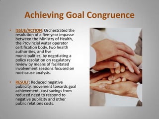 Achieving Goal Congruence
• ISSUE/ACTION: Orchestrated the
  resolution of a five-year impasse
  between the Ministry of Health,
  the Provincial water operator
  certification body, two health
  authorities, and five
  municipalities, by negotiating a
  policy resolution on regulatory
  review by means of facilitated
  involvement sessions focused on
  root-cause analysis.

• RESULT: Reduced negative
  publicity, movement towards goal
  achievement, cost savings from
  reduced need to respond to
  negative publicity and other
  public relations costs.
 