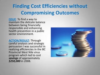 Finding Cost Efficiencies without
      Compromising Outcomes
ISSUE: To find a way to
maintain the delicate balance
between being financially
responsible and enhancing
health prevention in a public
sector environment.

ACTION/RESULT: Through
careful analysis and strategic
persuasion I was successful in
realizing efficiencies in the BC
Provincial West Nile virus
program which led to cost
savings of approximately
$250,000 in 2008.
 