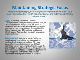 Maintaining Strategic Focus
  Maintaining strategic focus is especially difficult when the issue is
 highly centralized yet involves both internal and external partners to
                            achieve success.
ISSUE: To develop the British Columbia
Contingency and Emergency Management Plan for
the prevention and mitigation of the impacts
associated with West Nile virus (WNv) and obtain
multi-agency agreement (by six Regional Health
Authorities and over 10 Provincial and Federal
Ministries and Agencies) on protocols for process
implementation.

ACTION/RESULT: In spite of parties’ different
mandates and operational perspectives (i.e.,
medical, legal, environmental and IT), I was
successful in negotiating numerous difficult
inter/intra agency agreements which involved the
coordination of legal mandates and requirements,
authorizations, protocols and obtaining agreement
on an integrated and coordinated process
required for the implementation of the plan.
 