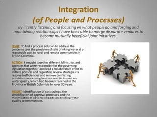 Integration
                (of People and Processes)
  By intently listening and focusing on what people do and forging and
 maintaining relationships I have been able to merge disparate ventures to
                become mutually beneficial joint initiatives.

ISSUE: To find a process solution to address the
concerns over the provision of safe drinking water at a
reasonable cost to rural and remote communities in
British Columbia.

ACTION: I brought together different Ministries and
agencies that were responsible for the governing
legislation together, and lead a collaborative effort to
initiate political and regulatory review strategies to
resolve inefficiencies and remove conflicting
provisions concerning land-use and its impact on
water quality, which had been entrenched in the
Province of British Columbia for over 30 years.

RESULT: Identification of cost savings, the
simplification of approval processes and the
minimization of adverse impacts on drinking water
quality to communities.
 