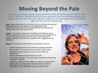 Moving Beyond the Pale
     Capturing and encouraging human potential is one of the few ways to obtain that
    elusive “win-win”. Recognizing the human potential and drive already present in an
    organization is one of the most efficient, effective and meaningful ways to improve
                             effectiveness and the bottom line.
Issue: Organizational concern over the lack of succession planning and
on the growing need for leaders in the organization; staff
disenfranchisement due to lack of advancement and involvement
opportunities within the organization.

Action: I innovated an approach to facilitate more effective use of
internal organization human resources lending to the development of
a matrix-style project governance structure, while allowing for
broader employee inclusiveness, empowerment, engagement and
fulfillment.

Result: The interactive IT/IM platform provided the means to:

•    Identify highly defined list of individual employee attributes
•    Tailor project resources searches to specific project needs
•    Broaden employee exposure to other areas within the
     organization
•    Provide development opportunities for staff
•    Save project managers’ time and project spending by identifying
     “in-house” resources
•    Enable the creation of more effective, cohesive and productive
     project teams by allowing membership searches based on
     personality and temperament styles that would serve to
     complement other individuals in a given project team.
 