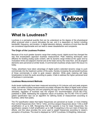 What Is Loudness?
Loudness is a perceptual quantity that can be understood as the degree of the physiological
effect produced when a sound stimulates the ear, and it is dependent on factors including
bandwidth, frequency, and duration. In digital television delivery, variations of more than few dB
are considered objectionable and can lead to viewer dissatisfaction and complaints.

The Origin of the Loudness Problem

Because of its much greater dynamic range than analog sound, digital sound has changed the
way that broadcasters approach loudness measurement. Peak metering techniques were
effective for leveling analog audio content, with its dynamic range limited at the upper end by
modulation limits and adjacent channel and at the lower end by the noise floor, and all program
elements were perceived at similar levels. A commercial’s loudness simply wasn’t the issue it is
today.

Today, advertisers have taken advantage of digital audio’s extended dynamic range to push
commercials into the headroom portion of the audio, thereby increasing the perceived loudness
of those commercials in order to grab viewers’ attention. While peak metering still helps
broadcasters to level the audio according to peaks, it fails to address the higher perceived level
of loudness in commercials.

Loudness Measurement Methods

Audio levels traditionally have been measured according to VU (volume unit) and peak program
meter, but neither of these measurements accurately indicates the effect of digital audio content
on the human ear. Filling this void and preparing the way for more effective measurement and,
ultimately, regulation of loudness was the original ITU recommendation (ITU-R BS.1770),
published in 2006. Addressing the subjective nature of loudness, the ITU BS 1770-1/2 (LKFS
gated) specification lays out an algorithm for defining levels of measurement according to
loudness, rather than peaks.

The ITU specification states that higher frequencies are perceived as louder, or more irritating
than normal frequencies (from 100 to 1 kHz), and thus assigns frequencies above 1 kHz a shelf
amplification of up to 4dB. Recognizing that the opposite is true for lower frequencies, the
specification assigns it shelf amplification up to 3dB. K-weighting is the sum total of these two
effects, and this value provides the curve used to weight frequencies according to viewer’s
perception of loudness. The result is displayed as “LKFS” (Loudness, K-Weighting, referenced
 