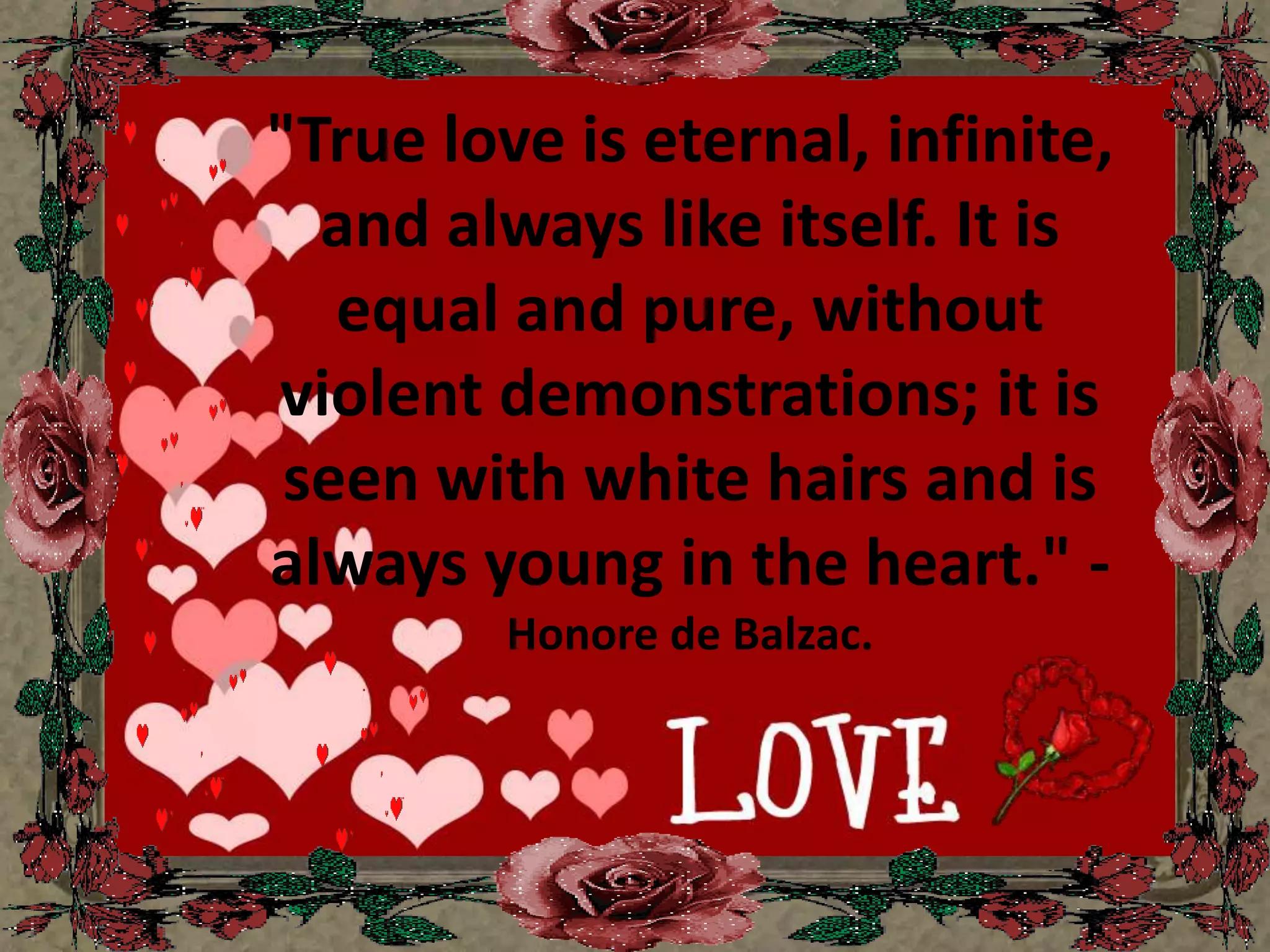 "True love is eternal, infinite, and always like itself. It is equal and pure, without violent demonstrations; it is seen with white hairs and is always young in the heart." - Honore de Balzac.
