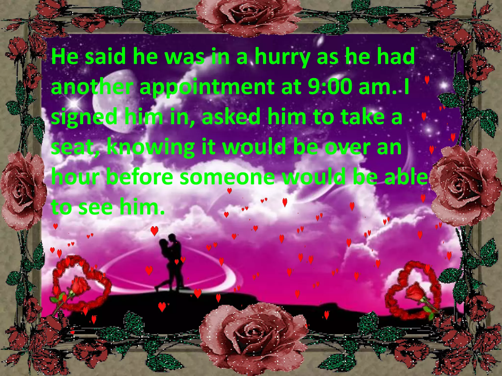 He said he was in a hurry as he had another appointment at 9:00 am. I signed him in, asked him to take a seat, knowing it would be over an hour before someone would be able to see him.