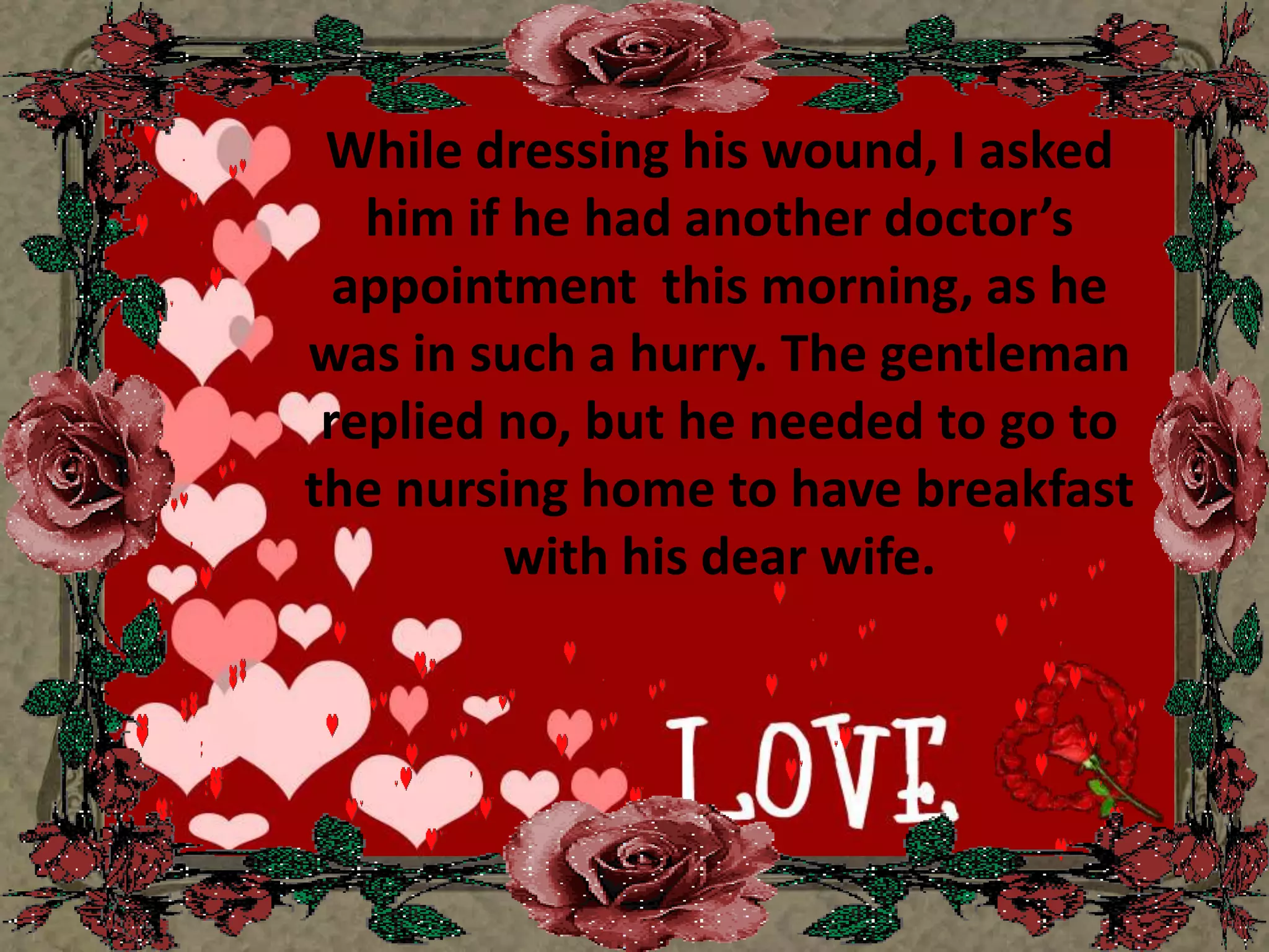 While dressing his wound, I asked him if he had another doctor’s appointment  this morning, as he was in such a hurry. The gentleman replied no, but he needed to go to the nursing home to have breakfast with his dear wife.