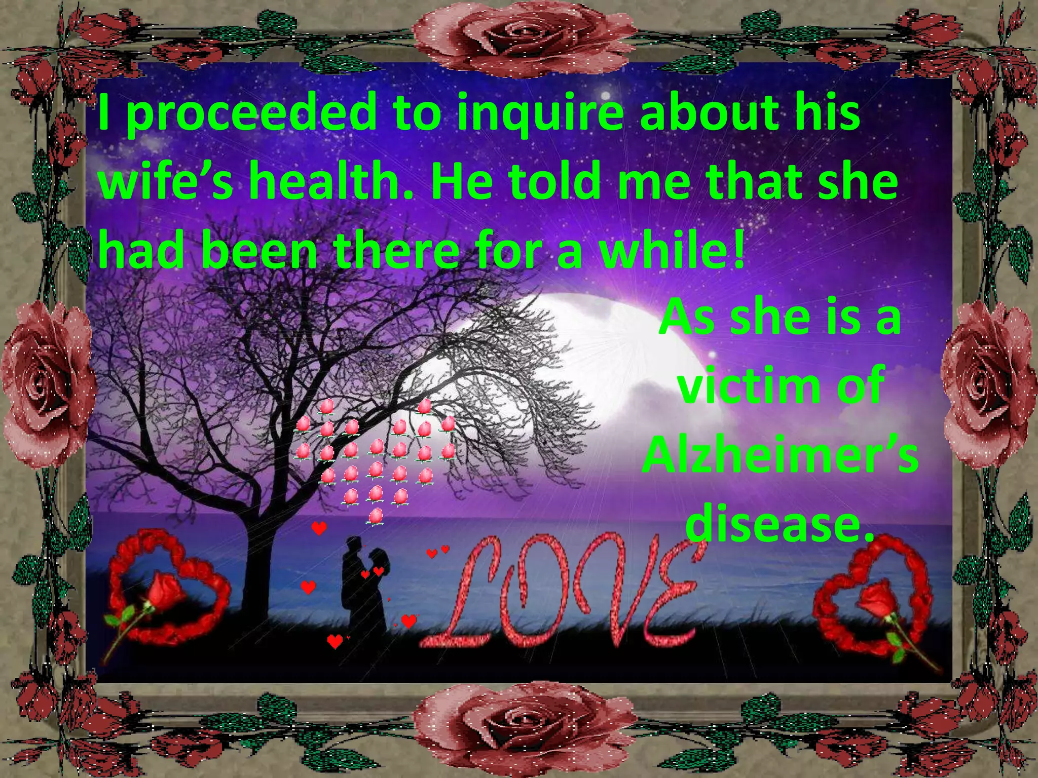 I proceeded to inquire about his wife’s health. He told me that she had been there for a while! As she is a victim of Alzheimer’s disease.