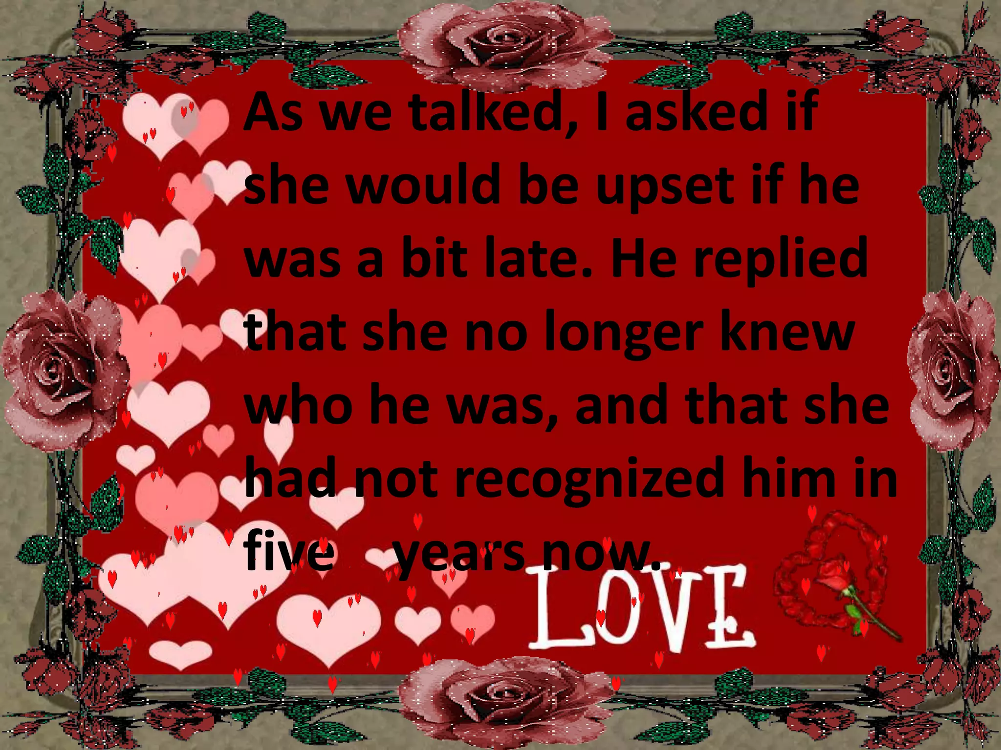 As we talked, I asked if she would be upset if he was a bit late. He replied that she no longer knew who he was, and that she had not recognized him in five    years now.