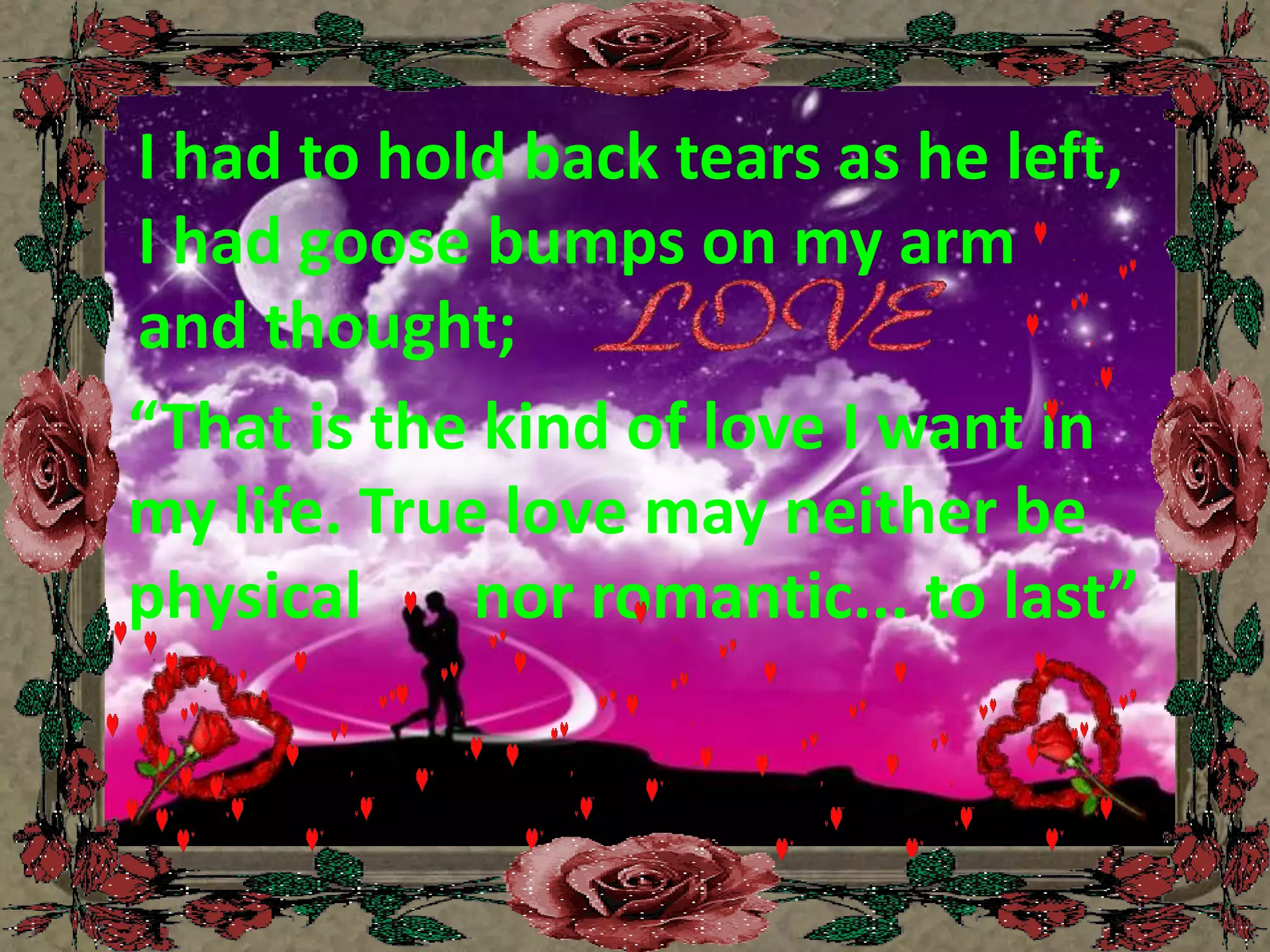 I had to hold back tears as he left, I had goose bumps on my arm and thought;“That is the kind of love I want in my life. True love may neither be physical       nor romantic... to last”