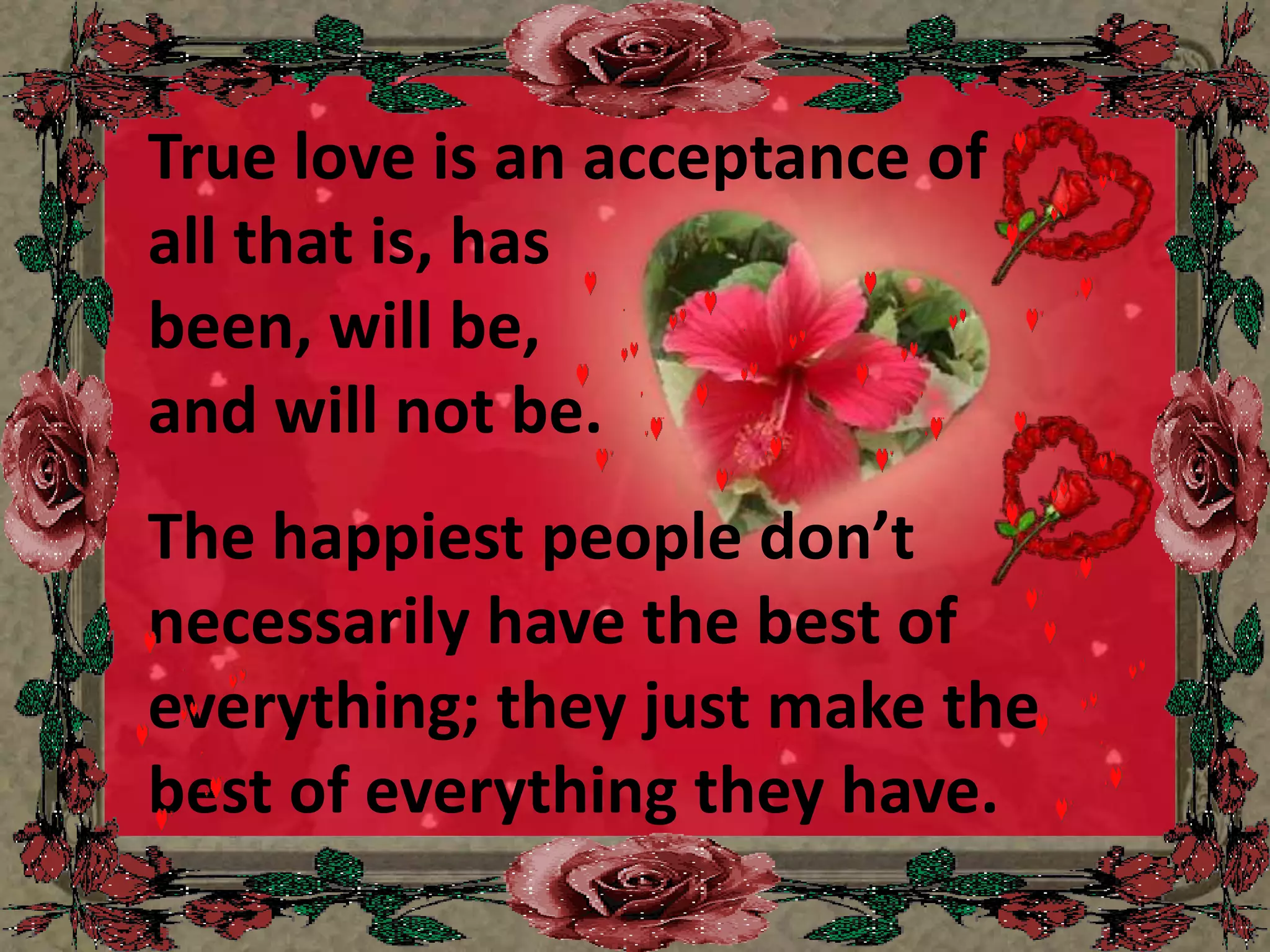 True love is an acceptance of all that is, has been, will be, and will not be.The happiest people don’t necessarily have the best of everything; they just make the best of everything they have.