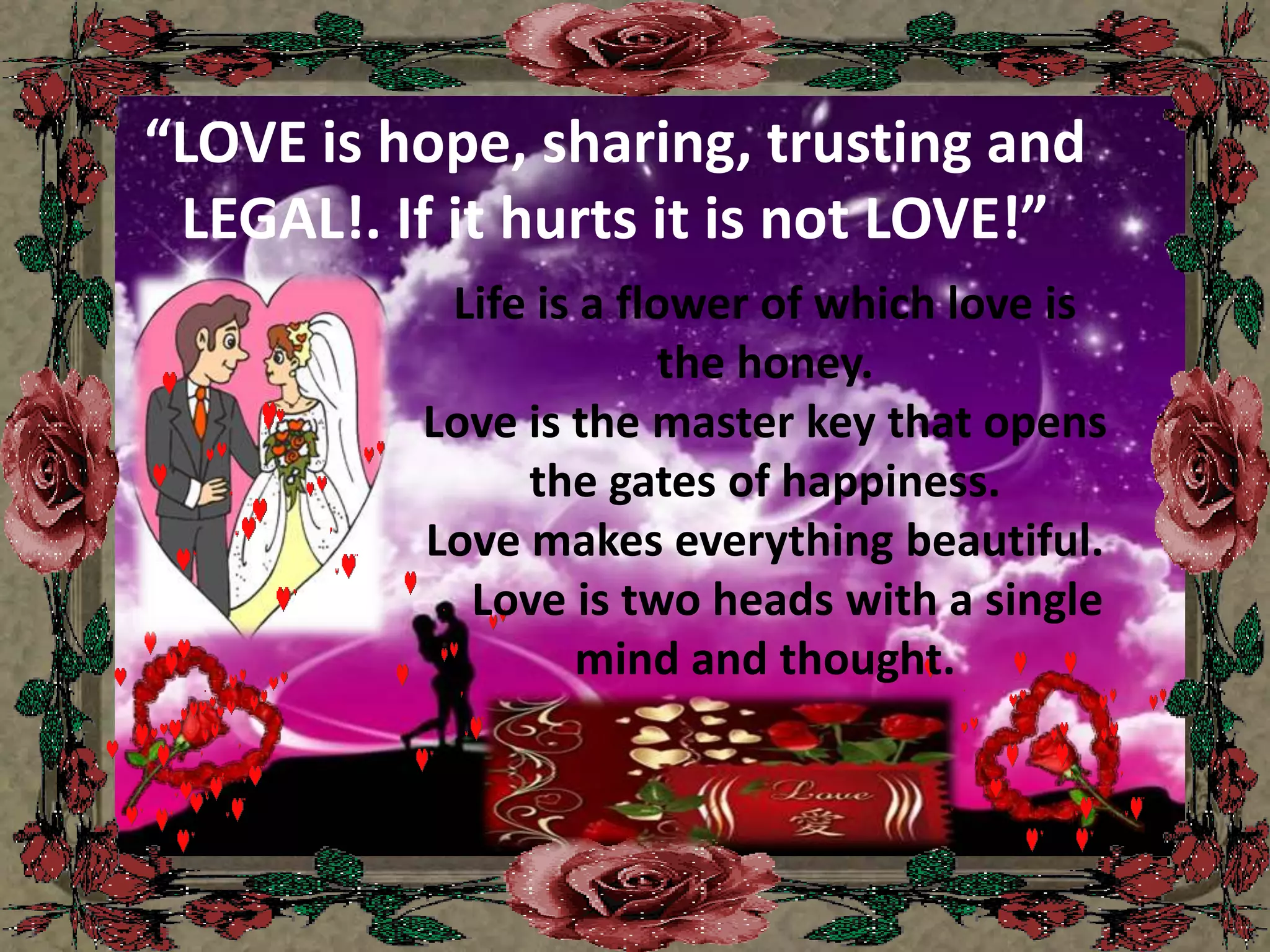 “LOVE is hope, sharing, trusting and LEGAL!. If it hurts it is not LOVE!”Life is a flower of which love is the honey.Love is the master key that opens the gates of happiness.Love makes everything beautiful.    Love is two heads with a single mind and thought.