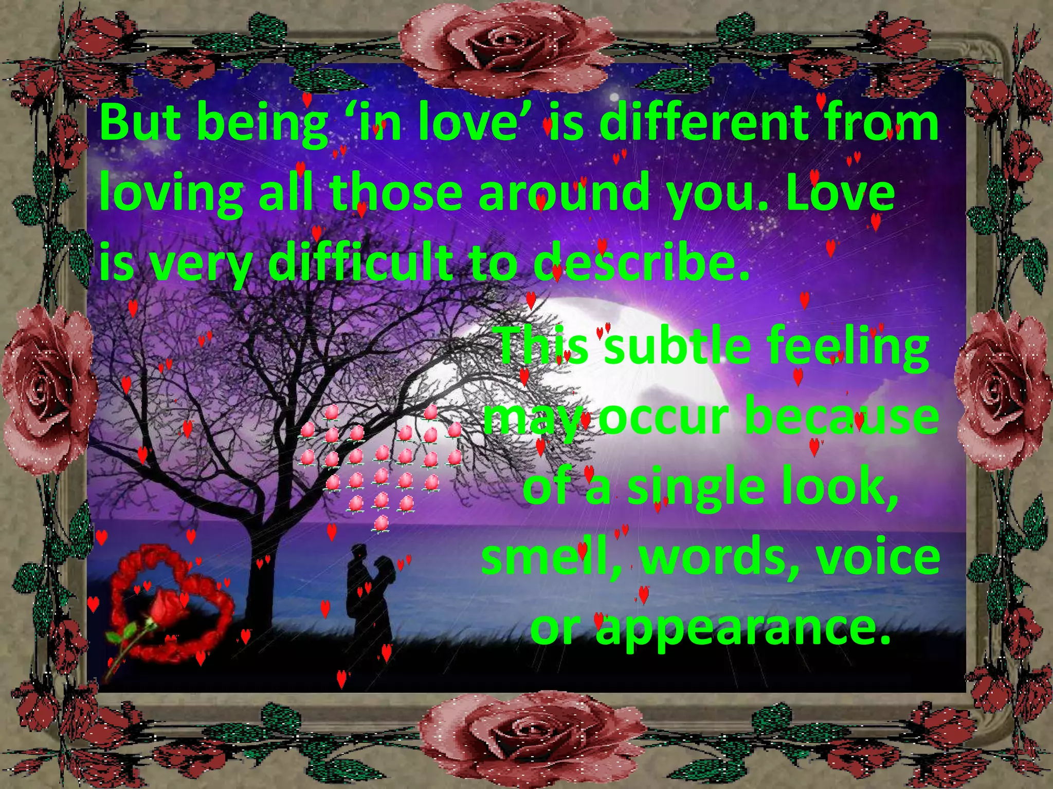 But being ‘in love’ is different from loving all those around you. Love is very difficult to describe. This subtle feeling may occur because of a single look, smell, words, voice or appearance. 