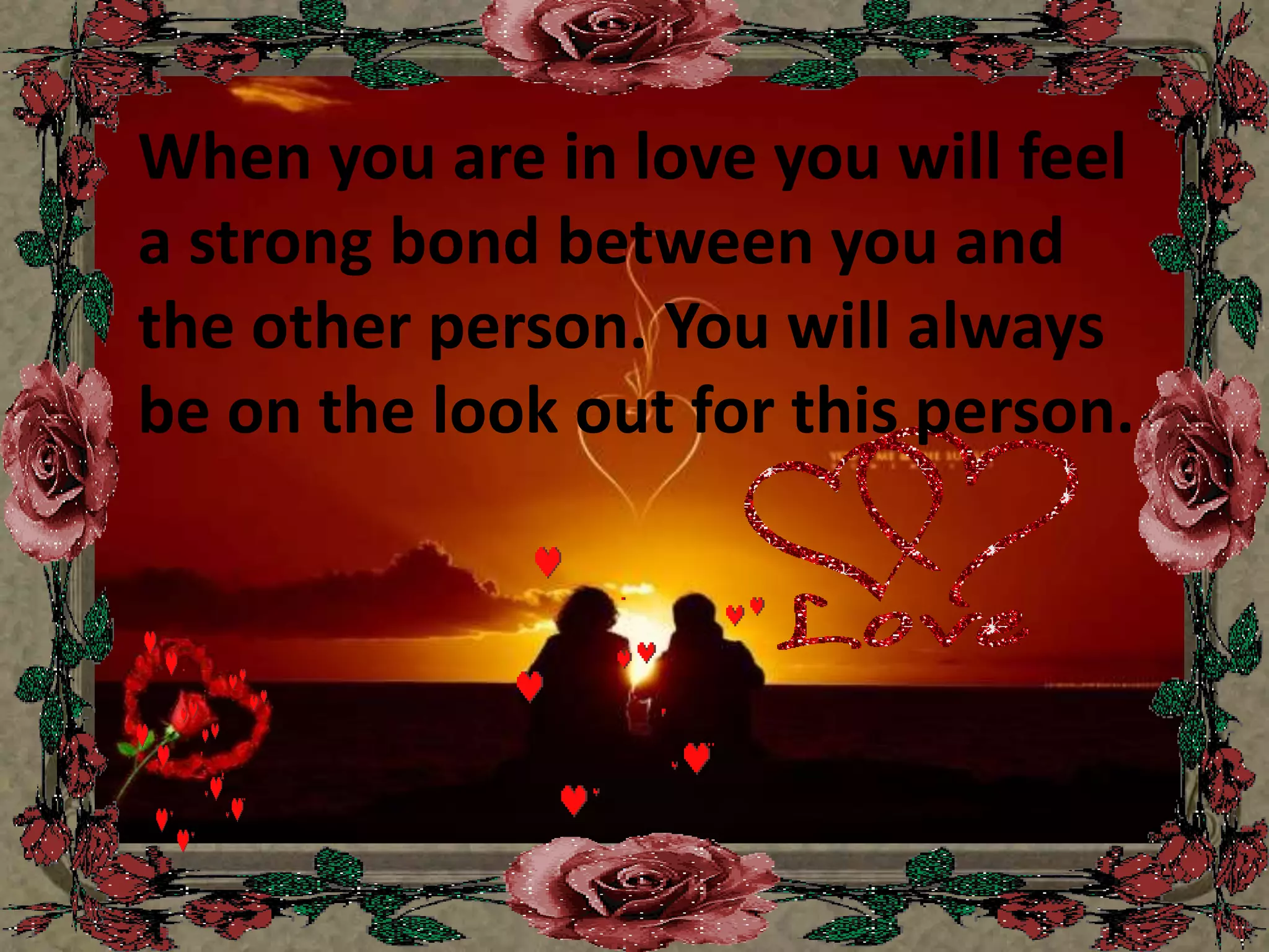 When you are in love you will feel a strong bond between you and the other person. You will always be on the look out for this person. 
