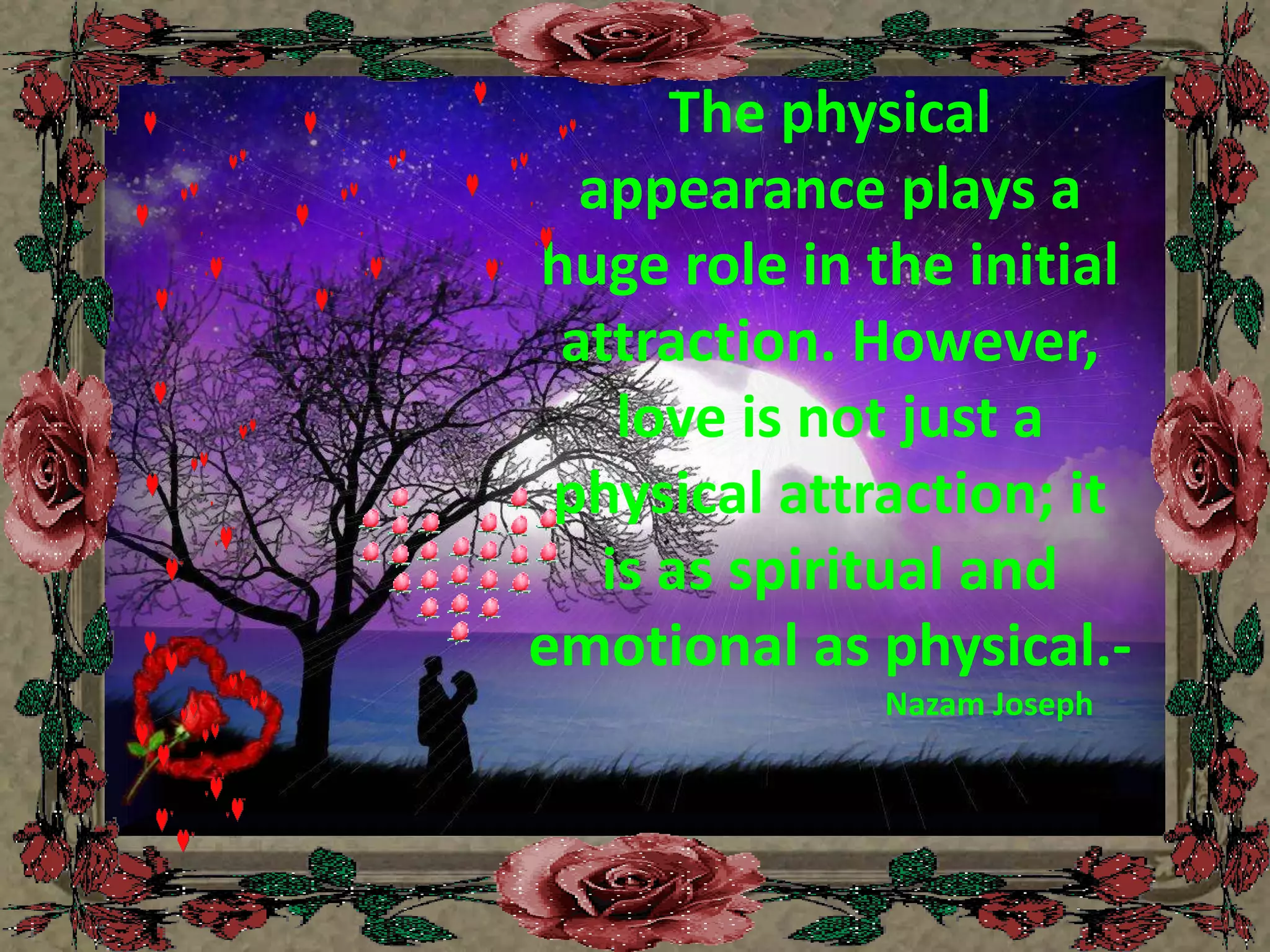 The physical appearance plays a huge role in the initial attraction. However, love is not just a physical attraction; it is as spiritual and emotional as physical.- Nazam Joseph