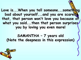 Love is...When you tell someone...somethingLove is...When you tell someone...something
bad about yourself...and you are scaredbad about yourself...and you are scared
that, that person won’t love you because ofthat, that person won’t love you because of
what you said...then that person surpriseswhat you said...then that person surprises
you by loving you even more!you by loving you even more!
SAMANTHA – 7 years oldSAMANTHA – 7 years old
(Note the deepness in this expression)(Note the deepness in this expression)
 