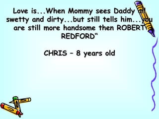 Love is...When Mommy sees Daddy allLove is...When Mommy sees Daddy all
swetty and dirty...but still tells him...youswetty and dirty...but still tells him...you
are still more handsome then ROBERTare still more handsome then ROBERT
REDFORD“REDFORD“
CHRIS – 8 years oldCHRIS – 8 years old
 